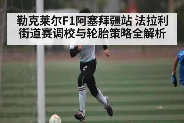 勒克莱尔F1阿塞拜疆站 法拉利街道赛调校与轮胎策略全解析